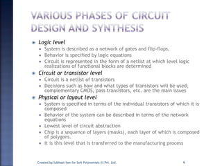  Logic level
 System is described as a network of gates and flip-flops,
 Behavior is specified by logic equations
 Circuit is represented in the form of a netlist at which level logic
realizations of functional blocks are determined
 Circuit or transistor level
 Circuit is a netlist of transistors
 Decisions such as how and what types of transistors will be used,
complementary CMOS, pass transistors, etc. are the main issues
 Physical or layout level
 System is specified in terms of the individual transistors of which it is
composed
 Behavior of the system can be described in terms of the network
equations
 Lowest level of circuit abstraction
 Chip is a sequence of layers (masks), each layer of which is composed
of polygons.
 It is this level that is transferred to the manufacturing process
Created by Subhash Iyer for Soft Polynomials (I) Pvt. Ltd. 6
 