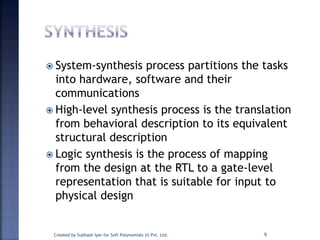  System-synthesis process partitions the tasks
into hardware, software and their
communications
 High-level synthesis process is the translation
from behavioral description to its equivalent
structural description
 Logic synthesis is the process of mapping
from the design at the RTL to a gate-level
representation that is suitable for input to
physical design
Created by Subhash Iyer for Soft Polynomials (I) Pvt. Ltd. 9
 