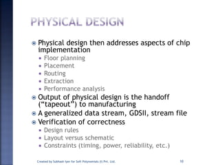  Physical design then addresses aspects of chip
implementation
 Floor planning
 Placement
 Routing
 Extraction
 Performance analysis
 Output of physical design is the handoff
(“tapeout”) to manufacturing
 A generalized data stream, GDSII, stream file
 Verification of correctness
 Design rules
 Layout versus schematic
 Constraints (timing, power, reliability, etc.)
Created by Subhash Iyer for Soft Polynomials (I) Pvt. Ltd. 10
 