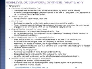  Advantages:
 Continuous and reliable design flow
 From system-level abstraction to RTL abstraction automatically without manual handling
 Automatic translations from high-level specifications in the form of C or SystemC to RTL description of
the circuit in the form of VHDL or Verilog.
 Shorter design cycle
 More automation: faster designs, lesser cost
 Fewer errors
 Synthesis process can be verified easily, so the chances of errors will be smaller.
 Correct design decisions at the higher levels of circuit abstraction can ensure that the errors are not
propagated to the lower levels, which are too detailed and costly to correct
 Easy and flexible to search the design space
 Synthesis system can produce several designs in a short time
 So, the designer has more flexibility to choose the proper design considering different trade-offs of
power, leakage, area and delay.
 Balanced degree of freedom for power optimization
 Power and performance optimization can be performed at any level of circuit abstraction
 As the level of abstraction goes lower, the complexity of the circuit increases
 Additionally, the degrees of freedom, and thus power reduction opportunities decrease
 Hence, high level or behavioral level is an attractive level and provides a balanced degree of freedom
for design space exploration.
 Documenting the design process
 Automated system can track design decisions and their effects
 Design debugging and continuation by third parties can be easily done
 Useful for macrocell-based design and the sale of designs as intellectual property cores
 Availability of circuit technology to more people
 Design expertise is moved into synthesis systems
 It becomes easier for a non-expert to produce a chip that eets a given set of specifications
 Cost of manpower required reduces
Created by Subhash Iyer for Soft Polynomials (I) Pvt. Ltd. 14
 