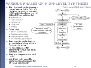  The high-level synthesis process
takes a system in the form of a
hardware description language
(HDL) as input and generates an
optimal RTL description by:
 Compilation
 Transformation
 Scheduling
 Allocation
 Binding
 Other steps
 Power optimization
 Leakage optimization
 Register optimization
 Interconnect optimization
 Take place in synthesis either
sequentially or along with the
fundamental steps
 No fixed sequence for
performing various high-level
synthesis tasks
 They are independent of each
other
 Yet, these tasks should be
performed simultaneously for
effective optimization
Created by Subhash Iyer for Soft Polynomials (I) Pvt. Ltd. 15
 