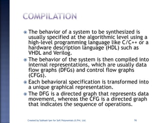  The behavior of a system to be synthesized is
usually specified at the algorithmic level using a
high-level programming language like C/C++ or a
hardware description language (HDL) such as
VHDL and Verilog.
 The behavior of the system is then compiled into
internal representations, which are usually data
flow graphs (DFGs) and control flow graphs
(CFGs).
 Each behavioral specification is transformed into
a unique graphical representation.
 The DFG is a directed graph that represents data
movement, whereas the CFG is a directed graph
that indicates the sequence of operations.
Created by Subhash Iyer for Soft Polynomials (I) Pvt. Ltd. 16
 