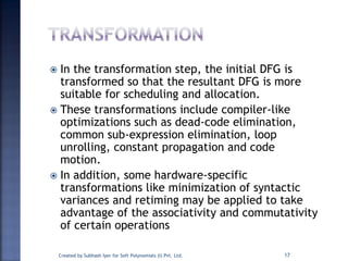  In the transformation step, the initial DFG is
transformed so that the resultant DFG is more
suitable for scheduling and allocation.
 These transformations include compiler-like
optimizations such as dead-code elimination,
common sub-expression elimination, loop
unrolling, constant propagation and code
motion.
 In addition, some hardware-specific
transformations like minimization of syntactic
variances and retiming may be applied to take
advantage of the associativity and commutativity
of certain operations
Created by Subhash Iyer for Soft Polynomials (I) Pvt. Ltd. 17
 