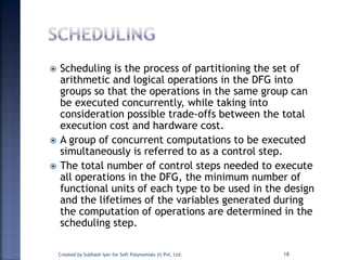 Scheduling is the process of partitioning the set of
arithmetic and logical operations in the DFG into
groups so that the operations in the same group can
be executed concurrently, while taking into
consideration possible trade-offs between the total
execution cost and hardware cost.
 A group of concurrent computations to be executed
simultaneously is referred to as a control step.
 The total number of control steps needed to execute
all operations in the DFG, the minimum number of
functional units of each type to be used in the design
and the lifetimes of the variables generated during
the computation of operations are determined in the
scheduling step.
Created by Subhash Iyer for Soft Polynomials (I) Pvt. Ltd. 18
 