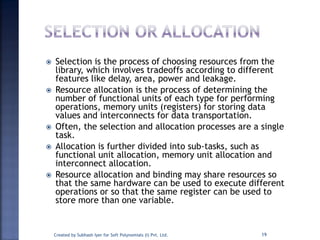  Selection is the process of choosing resources from the
library, which involves tradeoffs according to different
features like delay, area, power and leakage.
 Resource allocation is the process of determining the
number of functional units of each type for performing
operations, memory units (registers) for storing data
values and interconnects for data transportation.
 Often, the selection and allocation processes are a single
task.
 Allocation is further divided into sub-tasks, such as
functional unit allocation, memory unit allocation and
interconnect allocation.
 Resource allocation and binding may share resources so
that the same hardware can be used to execute different
operations or so that the same register can be used to
store more than one variable.
Created by Subhash Iyer for Soft Polynomials (I) Pvt. Ltd. 19
 