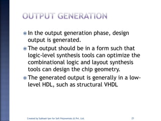  In the output generation phase, design
output is generated.
 The output should be in a form such that
logic-level synthesis tools can optimize the
combinational logic and layout synthesis
tools can design the chip geometry.
 The generated output is generally in a low-
level HDL, such as structural VHDL
Created by Subhash Iyer for Soft Polynomials (I) Pvt. Ltd. 21
 