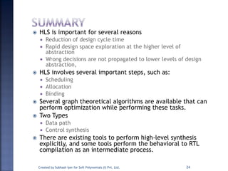  HLS is important for several reasons
 Reduction of design cycle time
 Rapid design space exploration at the higher level of
abstraction
 Wrong decisions are not propagated to lower levels of design
abstraction,
 HLS involves several important steps, such as:
 Scheduling
 Allocation
 Binding
 Several graph theoretical algorithms are available that can
perform optimization while performing these tasks.
 Two Types
 Data path
 Control synthesis
 There are existing tools to perform high-level synthesis
explicitly, and some tools perform the behavioral to RTL
compilation as an intermediate process.
Created by Subhash Iyer for Soft Polynomials (I) Pvt. Ltd. 24
 