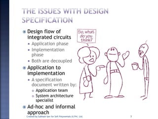  Design flow of
integrated circuits
 Application phase
 Implementation
phase
 Both are decoupled
 Application to
implementation
 A specification
document written by:
 Application team
 System architecture
specialist
 Ad-hoc and informal
approach
Created by Subhash Iyer for Soft Polynomials (I) Pvt. Ltd. 3
 