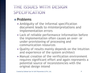  Problems
 Ambiguity of the informal specification
document leads to misinterpretations and
implementation errors
 Lack of reliable performance information before
the implementation often causes an over- or
under-provisioning of processing and
communication resources
 Quality of results mainly depends on the intuition
and experience of the system architect
 Manual creation of the verification environment
requires significant effort and again represents a
potential source of inconsistencies with the
original design intend
Created by Subhash Iyer for Soft Polynomials (I) Pvt. Ltd. 4
 