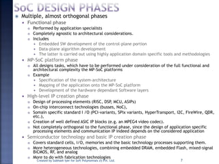  Multiple, almost orthogonal phases
 Functional phase
 Performed by application specialists
 Completely agnostic to architectural considerations.
 Includes
 Embedded SW development of the control-plane portion
 Data-plane algorithm development
 The latter is carried out using highly application domain specific tools and methodologies
 MP-SoC platform phase
 All designs tasks, which have to be performed under consideration of the full functional and
architectural complexity the MP-SoC platforms
 Example
 Specification of the system-architecture
 Mapping of the application onto the MP-SoC platform
 Development of the hardware dependant Software layers
 High-level IP creation phase
 Design of processing elements (RISC, DSP, MCU, ASIPs)
 On-chip interconnect technologies (busses, NoC),
 Somain specific standard I /O (PCI-variants, SPIx variants, HyperTransport, I2C, FireWire, QDR,
etc.),
 Creation of well defined ASIC IP blocks (e.g. an MPEG4 video codec).
 Not completely orthogonal to the functional phase, since the design of application specific
processing elements and communication IP indeed depends on the considered application
 Semiconductor technology and basic IP creation phase
 Covers standard cells, I/O, memories and the basic technology processes supporting them.
 More heterogeneous technologies, combining embedded DRAM, embedded Flash, mixed-signal
BiCMOS, RF, and analog
 More to do with fabrication technologies
Created by Subhash Iyer for Soft Polynomials (I) Pvt. Ltd. 7
 