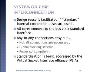  Design reuse is facilitated if “standard”
internal connection buses are used .
 All cores connect to the bus via a standard
interface .
 Any-to-any connections easy but …
 Not all connections are necessary .
 Global clocking scheme .
 Power consumption .
 Standardization is being addressed by the
Virtual Socket Interface Alliance (VSIA)
17Created by Subhash Iyer for Soft Polynomials (I) Pvt. Ltd.
 