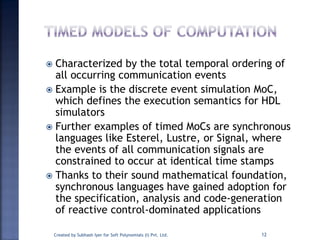  Characterized by the total temporal ordering of
all occurring communication events
 Example is the discrete event simulation MoC,
which defines the execution semantics for HDL
simulators
 Further examples of timed MoCs are synchronous
languages like Esterel, Lustre, or Signal, where
the events of all communication signals are
constrained to occur at identical time stamps
 Thanks to their sound mathematical foundation,
synchronous languages have gained adoption for
the specification, analysis and code-generation
of reactive control-dominated applications
Created by Subhash Iyer for Soft Polynomials (I) Pvt. Ltd. 12
 