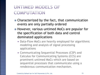  Characterized by the fact, that communication
events are only partially ordered
 However, various untimed MoCs are popular for
the specification of both data and control
dominated applications
 Data-Flow MoCs are heavily employed for algorithmic
modeling and analysis of signal processing
applications
 Communicating Sequential Processes (CSP) and
Calculus for Communicating Systems (CCS) are
prominent untimed MoCs which are based on
sequential processes that communicate using a
rendezvous communication mechanism.
Created by Subhash Iyer for Soft Polynomials (I) Pvt. Ltd. 13
 