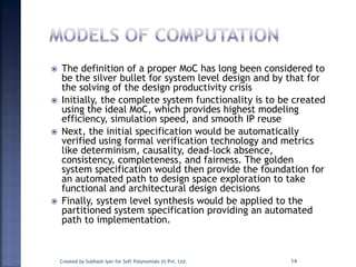  The definition of a proper MoC has long been considered to
be the silver bullet for system level design and by that for
the solving of the design productivity crisis
 Initially, the complete system functionality is to be created
using the ideal MoC, which provides highest modeling
efficiency, simulation speed, and smooth IP reuse
 Next, the initial specification would be automatically
verified using formal verification technology and metrics
like determinism, causality, dead-lock absence,
consistency, completeness, and fairness. The golden
system specification would then provide the foundation for
an automated path to design space exploration to take
functional and architectural design decisions
 Finally, system level synthesis would be applied to the
partitioned system specification providing an automated
path to implementation.
Created by Subhash Iyer for Soft Polynomials (I) Pvt. Ltd. 14
 