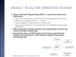  Object Oriented Programming (OOP) is a powerful abstraction
mechanism,
 Data and functionality is partitioned and encapsulated inside classe
 OOP based languages: UML,C++, or Java
 Widely adopted in engineering of arbitrary SW
 Gaining importance for the specification of embedded control-plane
processing
 OOP components interact primarily by sequentially transferring
control through method calls
 Sequential nature of OOP hinders the intuitive specification,
analysis and refinement of the inherent parallel data-plane
processing tasks
Created by Subhash Iyer for Soft Polynomials (I) Pvt. Ltd. 15
 