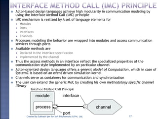  Actor-based design languages achieve high modularity in communication modeling by
using the Interface Method Call (IMC) principle
 IMC mechanism is realized by A set of language elements for
 Modules
 Ports
 Interfaces
 Channels.
 Processes modeling the behavior are wrapped into modules and access communication
services through ports
 Available methods are
 Declared in the interface specification
 Implemented by the channel
 Thus the access methods in an interface reflect the specialized properties of the
communication style implemented by an particular channel
 Actor-oriented design languages offers a generic Model of Computation, which in case of
SystemC is based on an event driven simulation kernel
 Channels serve as containers for communication and synchronization
 The user can extend the generic MoC by creating his own methodology specific channel
library
Created by Subhash Iyer for Soft Polynomials (I) Pvt. Ltd. 17
 