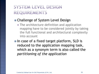  Challenge of System Level Design
 The architecture definition and application
mapping have to be considered jointly by taking
the full functional and architectural complexity
into account
 In case of a fixed target platform, SLD is
reduced to the application mapping task,
which as a synonym term is also called the
partitioning of the application
Created by Subhash Iyer for Soft Polynomials (I) Pvt. Ltd. 18
 
