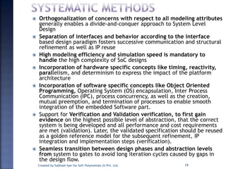  Orthogonalization of concerns with respect to all modeling attributes
generally enables a divide-and-conquer approach to System Level
Design
 Separation of interfaces and behavior according to the interface
based design paradigm fosters successive communication and structural
refinement as well as IP reuse
 High modeling efficiency and simulation speed is mandatory to
handle the high complexity of SoC designs
 Incorporation of hardware specific concepts like timing, reactivity,
parallelism, and determinism to express the impact of the platform
architecture
 Incorporation of software specific concepts like Object Oriented
Programming, Operating System (OS) encapsulation, Inter Process
Communication (IPC), process concurrency, as well as the creation,
mutual preemption, and termination of processes to enable smooth
integration of the embedded Software part.
 Support for Verification and Validation verification, to first gain
evidence on the highest possible level of abstraction, that the correct
system is being developed and all performance and cost requirements
are met (validation). Later, the validated specification should be reused
as a golden reference model for the subsequent refinement, IP
integration and implementation steps (verification).
 Seamless transition between design phases and abstraction levels
from system to gates to avoid long iteration cycles caused by gaps in
the design flow.
Created by Subhash Iyer for Soft Polynomials (I) Pvt. Ltd. 19
 