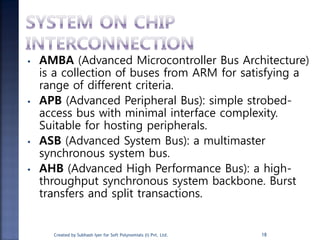 • AMBA (Advanced Microcontroller Bus Architecture)
is a collection of buses from ARM for satisfying a
range of different criteria.
• APB (Advanced Peripheral Bus): simple strobed-
access bus with minimal interface complexity.
Suitable for hosting peripherals.
• ASB (Advanced System Bus): a multimaster
synchronous system bus.
• AHB (Advanced High Performance Bus): a high-
throughput synchronous system backbone. Burst
transfers and split transactions.
18Created by Subhash Iyer for Soft Polynomials (I) Pvt. Ltd.
 