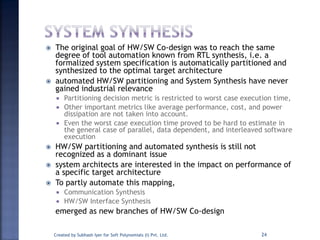  The original goal of HW/SW Co-design was to reach the same
degree of tool automation known from RTL synthesis, i.e. a
formalized system specification is automatically partitioned and
synthesized to the optimal target architecture
 automated HW/SW partitioning and System Synthesis have never
gained industrial relevance
 Partitioning decision metric is restricted to worst case execution time,
 Other important metrics like average performance, cost, and power
dissipation are not taken into account.
 Even the worst case execution time proved to be hard to estimate in
the general case of parallel, data dependent, and interleaved software
execution
 HW/SW partitioning and automated synthesis is still not
recognized as a dominant issue
 system architects are interested in the impact on performance of
a specific target architecture
 To partly automate this mapping,
 Communication Synthesis
 HW/SW Interface Synthesis
emerged as new branches of HW/SW Co-design
Created by Subhash Iyer for Soft Polynomials (I) Pvt. Ltd. 24
 