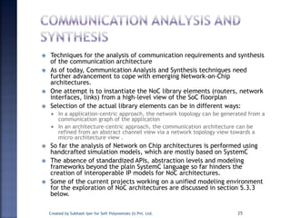  Techniques for the analysis of communication requirements and synthesis
of the communication architecture
 As of today, Communication Analysis and Synthesis techniques need
further advancement to cope with emerging Network-on-Chip
architectures.
 One attempt is to instantiate the NoC library elements (routers, network
interfaces, links) from a high-level view of the SoC floorplan
 Selection of the actual library elements can be in different ways:
 In a application-centric approach, the network topology can be generated from a
communication graph of the application
 In an architecture-centric approach, the communication architecture can be
refined from an abstract channel view via a network topology view towards a
micro-architecture view .
 So far the analysis of Network on Chip architectures is performed using
handcrafted simulation models, which are mostly based on SystemC
 The absence of standardized APIs, abstraction levels and modeling
frameworks beyond the plain SystemC language so far hinders the
creation of interoperable IP models for NoC architectures.
 Some of the current projects working on a unified modeling environment
for the exploration of NoC architectures are discussed in section 5.3.3
below.
Created by Subhash Iyer for Soft Polynomials (I) Pvt. Ltd. 25
 