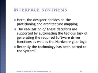  Here, the designer decides on the
partitioning and architecture mapping
 The realization of these decisions are
supported by automating the tedious task of
generating the required Software driver
functions as well as the Hardware glue-logic
 Recently the technology has been ported to
the SystemC
Created by Subhash Iyer for Soft Polynomials (I) Pvt. Ltd. 26
 