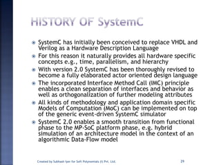  SystemC has initially been conceived to replace VHDL and
Verilog as a Hardware Description Language
 For this reason it naturally provides all hardware specific
concepts e.g., time, parallelism, and hierarchy
 With version 2.0 SystemC has been thoroughly revised to
become a fully elaborated actor oriented design language
 The incorporated Interface Method Call (IMC) principle
enables a clean separation of interfaces and behavior as
well as orthogonalization of further modeling attributes
 All kinds of methodology and application domain specific
Models of Computation (MoC) can be implemented on top
of the generic event-driven SystemC simulator
 SystemC 2.0 enables a smooth transition from functional
phase to the MP-SoC platform phase, e.g. hybrid
simulation of an architecture model in the context of an
algorithmic Data-Flow model
Created by Subhash Iyer for Soft Polynomials (I) Pvt. Ltd. 29
 