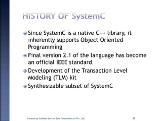  Since SystemC is a native C++ library, it
inherently supports Object Oriented
Programming
 Final version 2.1 of the language has become
an official IEEE standard
 Development of the Transaction Level
Modeling (TLM) kit
 Synthesizable subset of SystemC
Created by Subhash Iyer for Soft Polynomials (I) Pvt. Ltd. 30
 