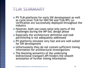  PV TLM platforms for early SW development as well
as cycle-level TLM for HW/SW and TLM/RTL co-
verification are successfully deployed throughout the
industry
 However, both use-cases solve only parts of the
challenges during the MP-SoC design phase
 Especially the architecture definition and task
partitioning is not adequately addressed
 PV platforms simulate very fast and are well suited
for SW development
 Unfortunately they do not contain sufficient timing
information for architectural investigations
 The blocking semantics of the underlying
bidirectional transport API hinders the smooth
annotation of further timing information
Created by Subhash Iyer for Soft Polynomials (I) Pvt. Ltd. 38
 