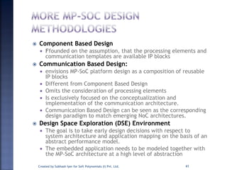  Component Based Design
 Ffounded on the assumption, that the processing elements and
communication templates are available IP blocks
 Communication Based Design:
 envisions MP-SoC platform design as a composition of reusable
IP blocks
 Different from Component Based Design
 Omits the consideration of processing elements
 Is exclusively focused on the conceptualization and
implementation of the communication architecture.
 Communication Based Design can be seen as the corresponding
design paradigm to match emerging NoC architectures.
 Design Space Exploration (DSE) Environment
 The goal is to take early design decisions with respect to
system architecture and application mapping on the basis of an
abstract performance model.
 The embedded application needs to be modeled together with
the MP-SoC architecture at a high level of abstraction
Created by Subhash Iyer for Soft Polynomials (I) Pvt. Ltd. 41
 