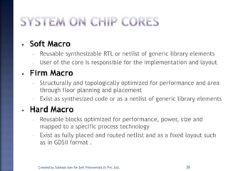 • Soft Macro
– Reusable synthesizable RTL or netlist of generic library elements
– User of the core is responsible for the implementation and layout
• Firm Macro
– Structurally and topologically optimized for performance and area
through floor planning and placement
– Exist as synthesized code or as a netlist of generic library elements
• Hard Macro
– Reusable blocks optimized for performance, power, size and
mapped to a specific process technology
– Exist as fully placed and routed netlist and as a fixed layout such
as in GDSII format .
20Created by Subhash Iyer for Soft Polynomials (I) Pvt. Ltd.
 