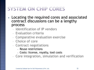 • Locating the required cores and associated
contract discussions can be a lengthy
process
– Identification of IP vendors
– Evaluation criteria
– Comparative evaluation exercise
– Choice of core
– Contract negotiations
• Reuse restrictions
• Costs: license, royalty, tool costs
– Core integration, simulation and verification
22Created by Subhash Iyer for Soft Polynomials (I) Pvt. Ltd.
 
