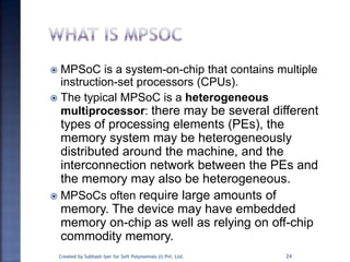  MPSoC is a system-on-chip that contains multiple
instruction-set processors (CPUs).
 The typical MPSoC is a heterogeneous
multiprocessor: there may be several different
types of processing elements (PEs), the
memory system may be heterogeneously
distributed around the machine, and the
interconnection network between the PEs and
the memory may also be heterogeneous.
 MPSoCs often require large amounts of
memory. The device may have embedded
memory on-chip as well as relying on off-chip
commodity memory.
24Created by Subhash Iyer for Soft Polynomials (I) Pvt. Ltd.
 