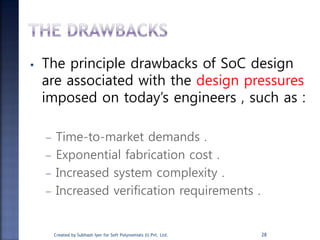 • The principle drawbacks of SoC design
are associated with the design pressures
imposed on today’s engineers , such as :
– Time-to-market demands .
– Exponential fabrication cost .
– Increased system complexity .
– Increased verification requirements .
28Created by Subhash Iyer for Soft Polynomials (I) Pvt. Ltd.
 