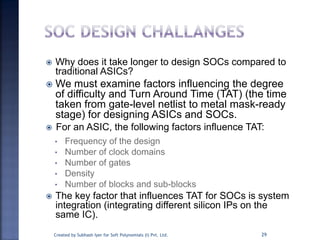  Why does it take longer to design SOCs compared to
traditional ASICs?
 We must examine factors influencing the degree
of difficulty and Turn Around Time (TAT) (the time
taken from gate-level netlist to metal mask-ready
stage) for designing ASICs and SOCs.
 For an ASIC, the following factors influence TAT:
• Frequency of the design
• Number of clock domains
• Number of gates
• Density
• Number of blocks and sub-blocks
 The key factor that influences TAT for SOCs is system
integration (integrating different silicon IPs on the
same IC).
29Created by Subhash Iyer for Soft Polynomials (I) Pvt. Ltd.
 