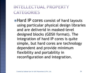 Hard IP cores consist of hard layouts
using particular physical design libraries
and are deliverid in masked-level
designed blocks (GDSII format). The
integration of hard IP cores is quite
simple, but hard cores are technology
dependent and provide minimum
flexibility and portability in
reconfiguration and integration.
34Created by Subhash Iyer for Soft Polynomials (I) Pvt. Ltd.
 