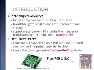  Technological Advances
 today’s chip can contains 100M transistors
 transistor gate lengths are now in term of nano
meters
 approximately every 18 months the number of
transistors on a chip doubles – Moore’s law
 The Consequences
 components connected on a Printed Circuit Board
can now be integrated onto single chip
 hence the development of System-On-Chip design
4Created by Subhash Iyer for Soft Polynomials (I) Pvt. Ltd.
 