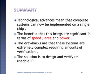  Technological advances mean that complete
systems can now be implemented on a single
chip .
 The benefits that this brings are significant in
terms of speed , area and power .
 The drawbacks are that these systems are
extremely complex requiring amounts of
verification .
 The solution is to design and verify re-
useable IP .
48Created by Subhash Iyer for Soft Polynomials (I) Pvt. Ltd.
 
