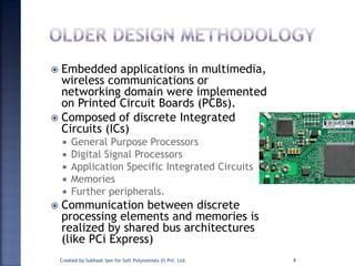  Embedded applications in multimedia,
wireless communications or
networking domain were implemented
on Printed Circuit Boards (PCBs).
 Composed of discrete Integrated
Circuits (ICs)
 General Purpose Processors
 Digital Signal Processors
 Application Specific Integrated Circuits
 Memories
 Further peripherals.
 Communication between discrete
processing elements and memories is
realized by shared bus architectures
(like PCi Express)
Created by Subhash Iyer for Soft Polynomials (I) Pvt. Ltd. 4
 