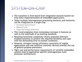  The transition is from board level integration towards System-on-
Chip (SoC) implementations of embedded applications.
 Today multiple heterogeneous processing elements and memories
can be integrated on a single chip
 Increased performance
 Reduced cost
 Improved energy efficiency
 This trend originates from tremendous increase in features as
well as the multitude of co-existing standards.
 Resulting functional complexity clearly promotes Software
enabled solutions to achieve the required flexibility and cope
with the demanding time-to-market conditions.
 However, stringent energy efficiency constraints of mobile
applications and cost sensitive consumer devices prohibit the use
of general purpose processors.
 Tight cost and performance requirements of versatile embedded
systems lead to application specific heterogeneous multi-
processor architectures
Created by Subhash Iyer for Soft Polynomials (I) Pvt. Ltd. 5
 