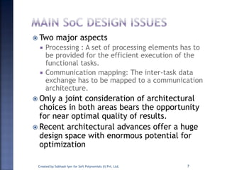  Two major aspects
 Processing : A set of processing elements has to
be provided for the efficient execution of the
functional tasks.
 Communication mapping: The inter-task data
exchange has to be mapped to a communication
architecture.
 Only a joint consideration of architectural
choices in both areas bears the opportunity
for near optimal quality of results.
 Recent architectural advances offer a huge
design space with enormous potential for
optimization
Created by Subhash Iyer for Soft Polynomials (I) Pvt. Ltd. 7
 