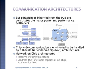  Bus paradigm as inherited from the PCB era
constitutes the major power and performance
bottleneck.
 Chip-wide communication is envisioned to be handled
by full-scale Network-on-Chip (NoC) architectures.
 Network-on-Chip architectures
 Resolve the physical issues
 Address the functional aspects of on-chip
communication.
Created by Subhash Iyer for Soft Polynomials (I) Pvt. Ltd. 8
 