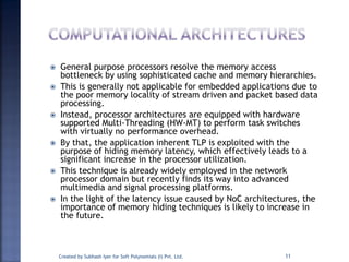  General purpose processors resolve the memory access
bottleneck by using sophisticated cache and memory hierarchies.
 This is generally not applicable for embedded applications due to
the poor memory locality of stream driven and packet based data
processing.
 Instead, processor architectures are equipped with hardware
supported Multi-Threading (HW-MT) to perform task switches
with virtually no performance overhead.
 By that, the application inherent TLP is exploited with the
purpose of hiding memory latency, which effectively leads to a
significant increase in the processor utilization.
 This technique is already widely employed in the network
processor domain but recently finds its way into advanced
multimedia and signal processing platforms.
 In the light of the latency issue caused by NoC architectures, the
importance of memory hiding techniques is likely to increase in
the future.
Created by Subhash Iyer for Soft Polynomials (I) Pvt. Ltd. 11
 