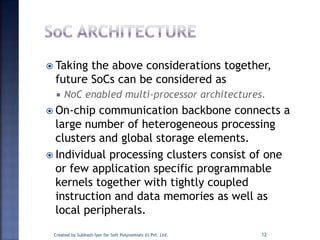  Taking the above considerations together,
future SoCs can be considered as
 NoC enabled multi-processor architectures.
 On-chip communication backbone connects a
large number of heterogeneous processing
clusters and global storage elements.
 Individual processing clusters consist of one
or few application specific programmable
kernels together with tightly coupled
instruction and data memories as well as
local peripherals.
Created by Subhash Iyer for Soft Polynomials (I) Pvt. Ltd. 12
 