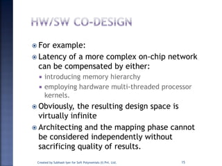  For example:
 Latency of a more complex on-chip network
can be compensated by either:
 introducing memory hierarchy
 employing hardware multi-threaded processor
kernels.
 Obviously, the resulting design space is
virtually infinite
 Architecting and the mapping phase cannot
be considered independently without
sacrificing quality of results.
Created by Subhash Iyer for Soft Polynomials (I) Pvt. Ltd. 15
 