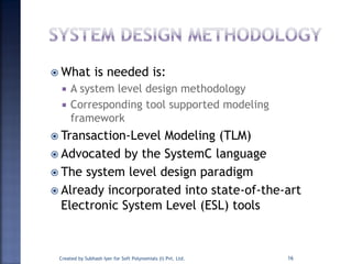  What is needed is:
 A system level design methodology
 Corresponding tool supported modeling
framework
 Transaction-Level Modeling (TLM)
 Advocated by the SystemC language
 The system level design paradigm
 Already incorporated into state-of-the-art
Electronic System Level (ESL) tools
Created by Subhash Iyer for Soft Polynomials (I) Pvt. Ltd. 16
 