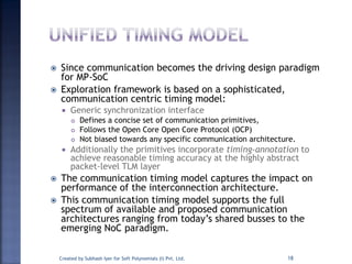  Since communication becomes the driving design paradigm
for MP-SoC
 Exploration framework is based on a sophisticated,
communication centric timing model:
 Generic synchronization interface
 Defines a concise set of communication primitives,
 Follows the Open Core Open Core Protocol (OCP)
 Not biased towards any specific communication architecture.
 Additionally the primitives incorporate timing-annotation to
achieve reasonable timing accuracy at the highly abstract
packet-level TLM layer
 The communication timing model captures the impact on
performance of the interconnection architecture.
 This communication timing model supports the full
spectrum of available and proposed communication
architectures ranging from today’s shared busses to the
emerging NoC paradigm.
Created by Subhash Iyer for Soft Polynomials (I) Pvt. Ltd. 18
 