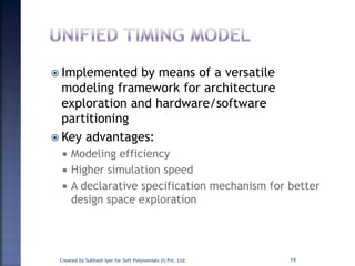  Implemented by means of a versatile
modeling framework for architecture
exploration and hardware/software
partitioning
 Key advantages:
 Modeling efficiency
 Higher simulation speed
 A declarative specification mechanism for better
design space exploration
Created by Subhash Iyer for Soft Polynomials (I) Pvt. Ltd. 19
 