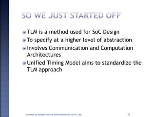  TLM is a method used for SoC Design
 To specify at a higher level of abstraction
 Involves Communication and Computation
Architectures
 Unified Timing Model aims to standardize the
TLM approach
Created by Subhash Iyer for Soft Polynomials (I) Pvt. Ltd. 20
 