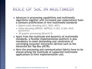  Advances in processing capabilities and multimedia
algorithms together with increased user expectations fuels
a constant proliferation of new multimedia standards
 Digital audio decoding (AC3, OGG, MP3),
 Video decoding (MPEG2, MEPEG4, H.263, H.264, DivX,
quicktime)
 3D graphic processing (DirectX 9)
 Apart from the multitude and dynamics of multimedia
standards, a flexible implementation platform is also
mandatory to meet demanding cost constraints of
converging consumer electronics devices such as the
Advanced Set-Top Box (ASTB).
 Here the processing and communication fabrics have to be
shared among the multitude of supported multimedia
applications to limit implementation cost.
Created by Subhash Iyer for Soft Polynomials (I) Pvt. Ltd. 27
 